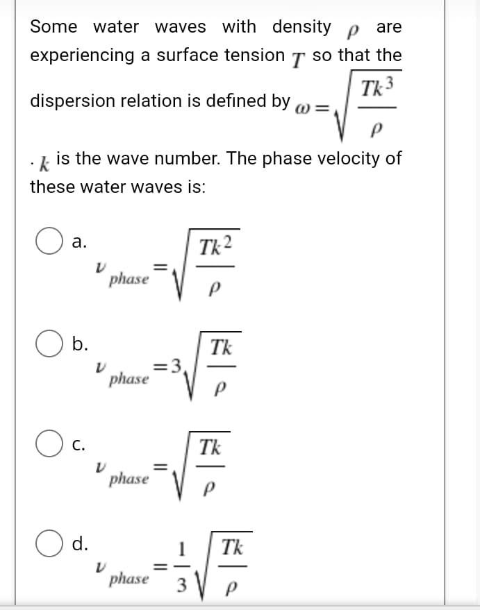 Some water waves with density p are
experiencing a surface tension T so that the
Tk 3
dispersion relation is defined by
k is the wave number. The phase velocity of
these water waves is:
а.
Tk 2
phase
O b.
Tk
=3,
phase
O c.
С.
Tk
phase
O d.
Tk
phase
3
