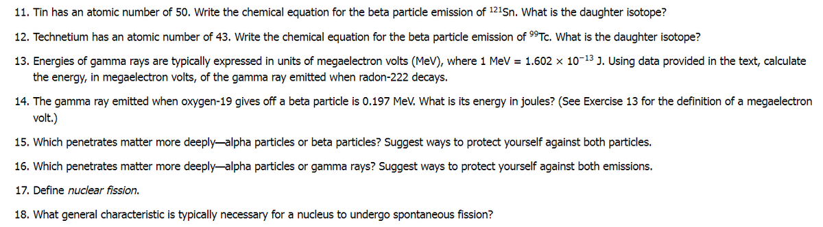 11. Tin has an atomic number of 50. Write the chemical equation for the beta particle emission of 121Sn. What is the daughter isotope?
12. Technetium has an atomic number of 43. Write the chemical equation for the beta particle emission of 9°TC. What is the daughter isotope?
13. Energies of gamma rays are typically expressed in units of megaelectron volts (MeV), where 1 MeV = 1.602 x 10-13 J. Using data provided in the text, calculate
the energy, in megaelectron volts, of the gamma ray emitted when radon-222 decays.
14. The gamma ray emitted when oxygen-19 gives off a beta particle is 0.197 MeV. What is its energy in joules? (See Exercise 13 for the definition of a megaelectron
volt.)
15. Which penetrates matter more deeply-alpha particles or beta particles? Suggest ways to protect yourself against both particles.
16. Which penetrates matter more deeply-alpha particles or gamma rays? Suggest ways to protect yourself against both emissions.
17. Define nuclear fission.
18. What general characteristic is typically necessary for a nucleus to undergo spontaneous fission?
