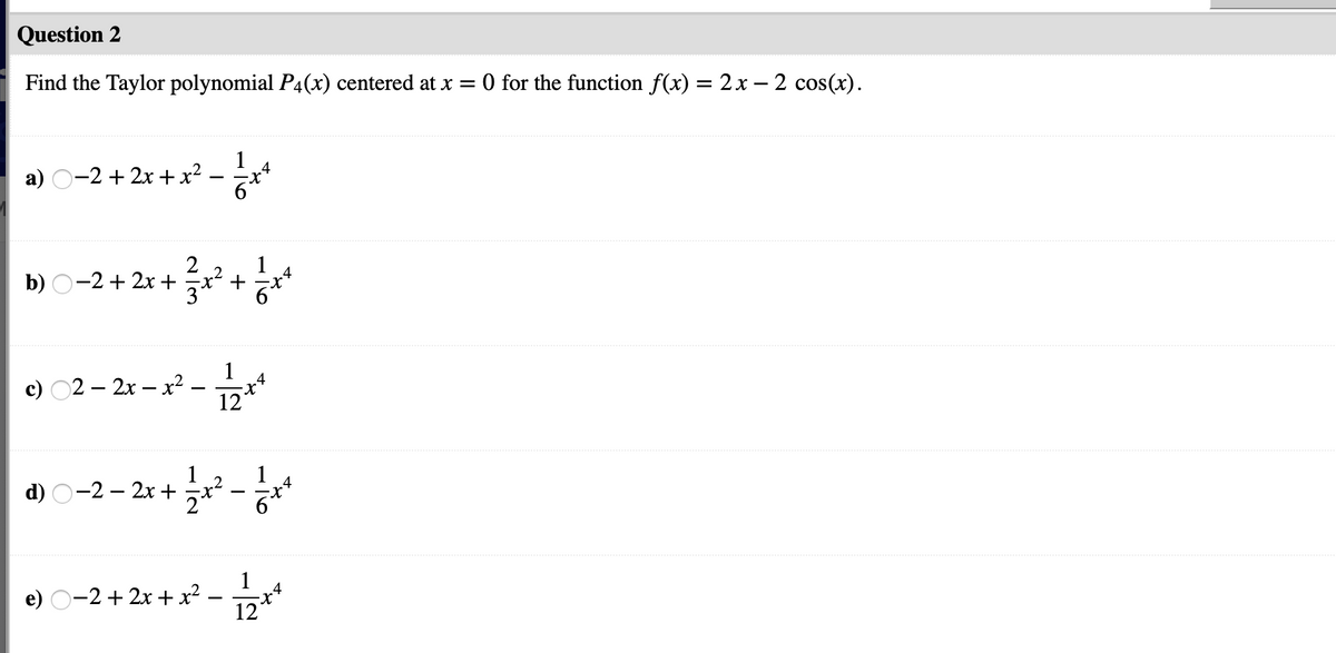 Question 2
Find the Taylor polynomial P4(x) centered at x = 0 for the function f(x) = 2x – 2 cos(x).
%3D
1
a) O-2 + 2x + x²
2
1
b) O-2 + 2x +
+
c) 02 – 2x – x2 .
1
.4
12
d) O-2 – 2x +
.4
1
e) O-2 + 2x + x² –
12
