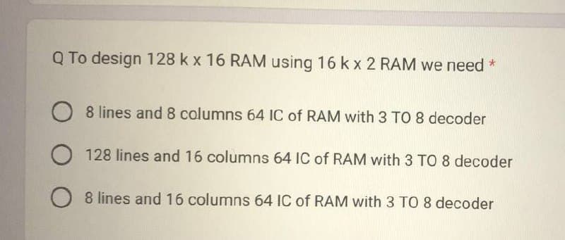 Q To design 128 k x 16 RAM using 16 k x 2 RAM we need *
O8 lines and 8 columns 64 IC of RAM with 3 TO 8 decoder
O 128 lines and 16 columns 64 IC of RAM with 3 TO 8 decoder
O 8 lines and 16 columns 64 IC of RAM with 3 TO 8 decoder