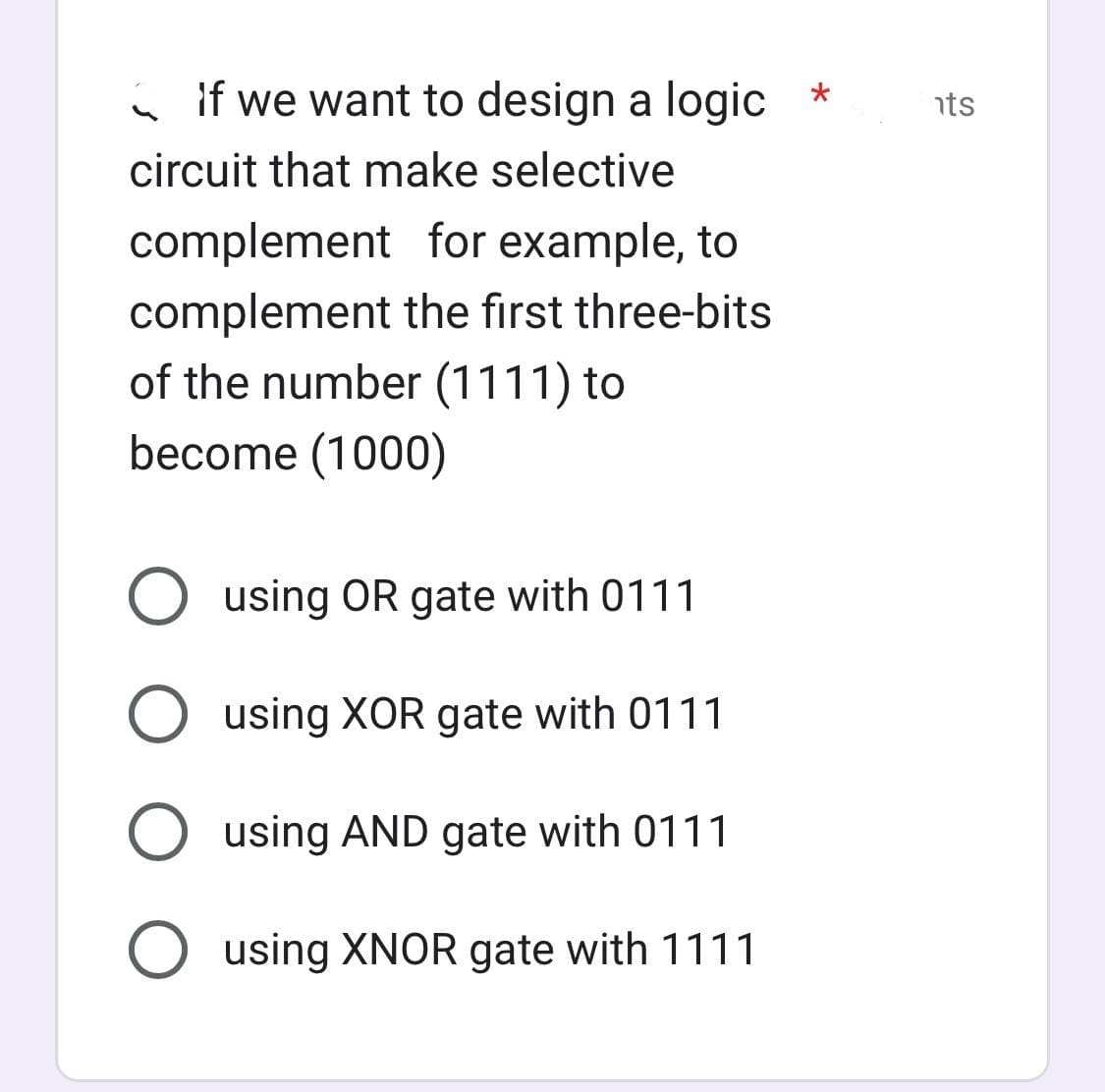 if we want to design a logic *
circuit that make selective
complement for example, to
complement the first three-bits
of the number (1111) to
become (1000)
O using OR gate with 0111
O using XOR gate with 0111
O using AND gate with 0111
O using XNOR gate with 1111
nts