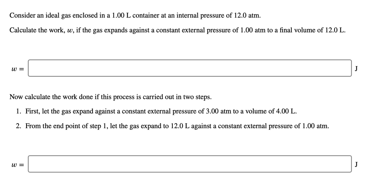 Consider an ideal gas enclosed in a 1.00 L container at an internal pressure of 12.0 atm.
Calculate the work, w, if the gas expands against a constant external pressure of 1.00 atm to a final volume of 12.0 L.
w =
J
Now calculate the work done if this process is carried out in two steps.
1. First, let the gas expand against a constant external pressure of 3.00 atm to a volume of 4.00 L.
2. From the end point of step 1, let the gas expand to 12.0 L against a constant external pressure of 1.00 atm.
W =
J
