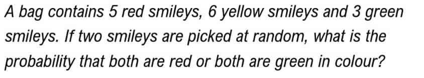 A bag contains 5 red smileys, 6 yellow smileys and 3 green
smileys. If two smileys are picked at random, what is the
probability that both are red or both are green in colour?