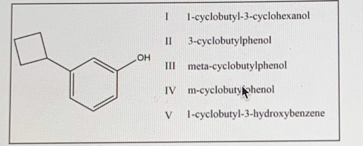 1-cyclobutyl-3-cyclohexanol
II
3-cyclobutylphenol
OH
III meta-cyclobutylphenol
IV m-cyclobutyphenol
1-cyclobutyl-3-hydroxybenzene
