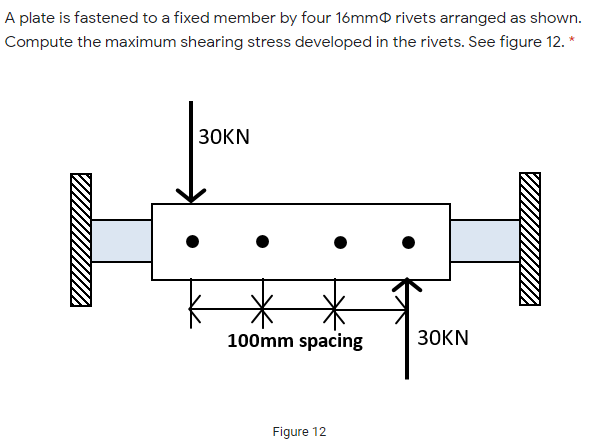 A plate is fastened to a fixed member by four 16mmO rivets arranged as shown.
Compute the maximum shearing stress developed in the rivets. See figure 12. *
30KN
100mm spacing
30KN
Figure 12
