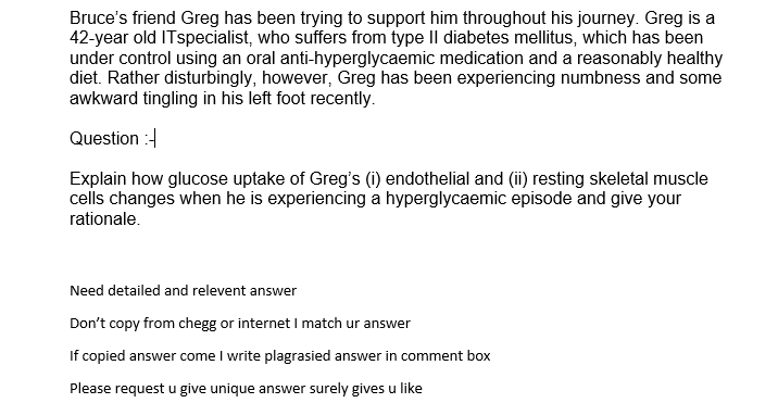 Bruce's friend Greg has been trying to support him throughout his journey. Greg is a
42-year old ITspecialist, who suffers from type Il diabetes mellitus, which has been
under control using an oral anti-hyperglycaemic medication and a reasonably healthy
diet. Rather disturbingly, however, Greg has been experiencing numbness and some
awkward tingling in his left foot recently.
Question :-
Explain how glucose uptake of Greg's (i) endothelial and (i) resting skeletal muscle
cells changes when he is experiencing a hyperglycaemic episode and give your
rationale.
Need detailed and relevent answer
Don't copy from chegg or internet I match ur answer
If copied answer come I write plagrasied answer in comment box
Please request u give unique answer surely gives u like
