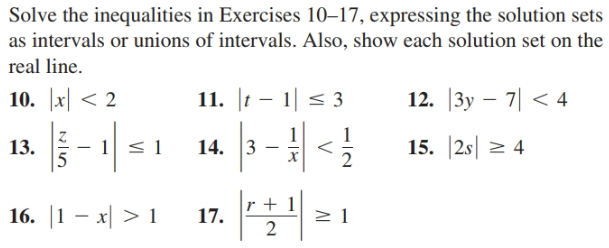 Solve the inequalities in Exercises 10–17, expressing the solution sets
as intervals or unions of intervals. Also, show each solution set on the
real line.
10. x < 2
11. |t – 1| < 3
12. |3y – 7| < 4
| 51
| |<}
13.
14. 3
15. 2s 2 4
16. |1 – x| >1
17.
