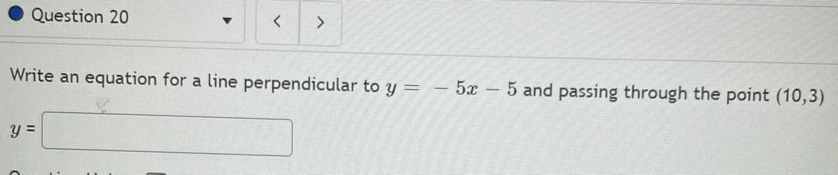 Question 20
Write an equation for a line perpendicular to y =
5x
5 and passing through the point (10,3)
