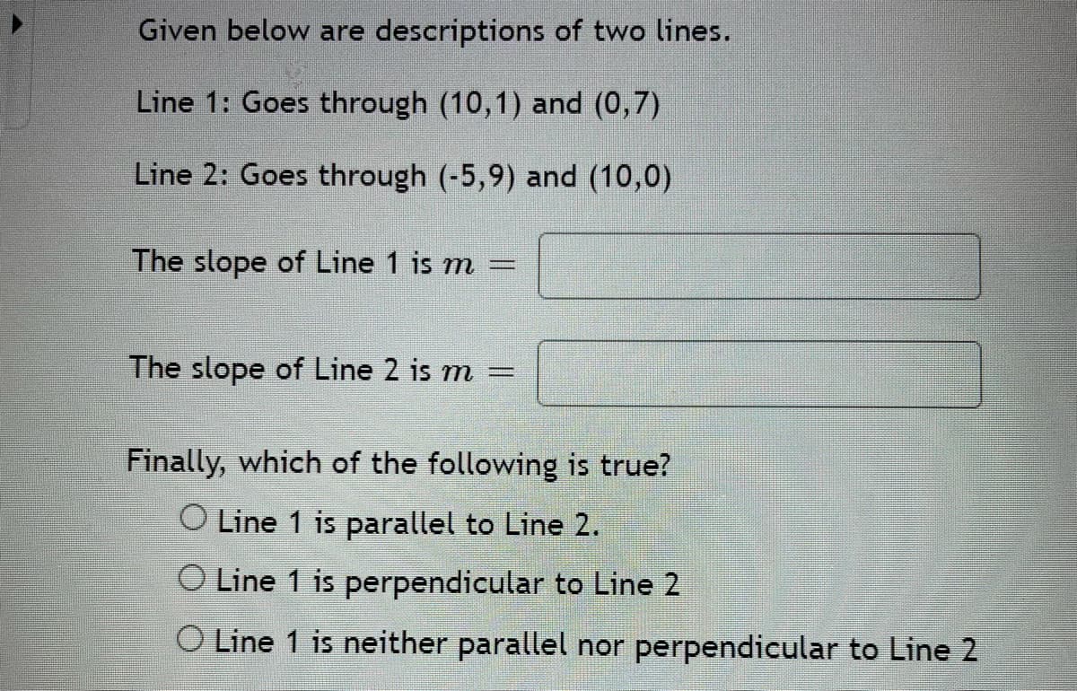 Given below are descriptions of two lines.
Line 1: Goes through (10,1) and (0,7)
Line 2: Goes through (-5,9) and (10,0)
The slope of Line 1 is m
The slope of Line 2 is m =
Finally, which of the following is true?
O Line 1 is parallel to Line 2.
O Line 1 is perpendicular to Line 2
O Line 1 is neither parallel nor perpendicular to Line 2
