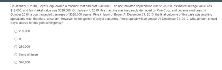 On January 3, 2010, Boyer Corp. owned a machine that had cost $200,000. The accumulated depreciation was $120,000, estimated salvage value was
$12,000, and fair market value was $320,000. On January 4, 2010, this machine was irreparably damaged by Pine Corp. and became worthless. In
October 2010, a court awarded damages of $320,000 against Pine in favor of Boyer. At December 31, 2010, the final outcome of this case was awaiting
appeal and was, therefore, uncertain. However, in the opinion of Boyer's attorney, Pine's appeal will be denied. At December 31, 2010, what amount should
Boyer accrue for this gain contingency?
O 200.000
O 260,000
None of these
O 320,000
