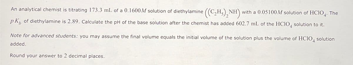 An analytical chemist is titrating 173.3 mL of a 0.1600M solution of diethylamine ((C₂H)2NH)
with a 0.05100M solution of HCIO4. The
pK, of diethylamine is 2.89. Calculate the pH of the base solution after the chemist has added 602.7 mL of the HCIO solution to it.
Note for advanced students: you may assume the final volume equals the initial volume of the solution plus the volume of HCIO solution
added.
Round your answer to 2 decimal places.