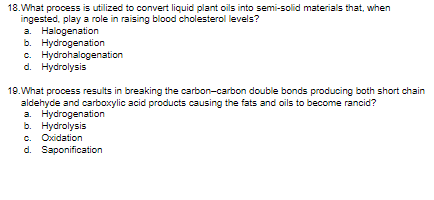 18.What process is utilized to convert liquid plant oils into semi-solid materials that, when
ingested, play a role in raising blood cholesterol levels?
a. Halogenation
b. Hydrogenation
c. Hydrohalogenation
d. Hydrolysis
19.What process results in breaking the carbon-carbon double bonds producing both short chain
aldehyde and carboxylic acid products causing the fats and oils to become rancid?
a. Hydrogenation
b. Hydrolysis
c. Oxidation
d. Saponification
