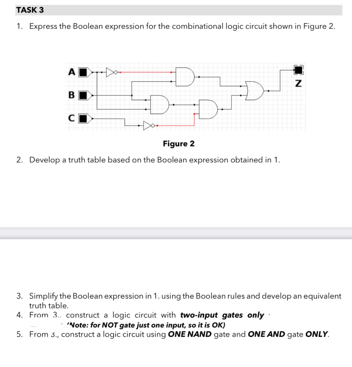 TASK 3
1. Express the Boolean expression for the combinational logic circuit shown in Figure 2.
A
Figure 2
2. Develop a truth table based on the Boolean expression obtained in 1.
3. Simplify the Boolean expression in 1. using the Boolean rules and develop an equivalent
truth table.
4. From 3. construct a logic circuit with two-input gates only
'Note: for NOT gate just one input, so it is OK)
5. From 3., construct a logic circuit using ONE NAND gate and ONE AND gate ONLY.
IN

