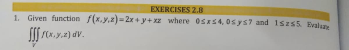 EXERCISES 2.8
1. Given function f(x,y,z)=2x+y+xz_where 0sxS4, 0sys7 and 1sz 55. Evaluate
S f(x, y,z) dV.
V.
