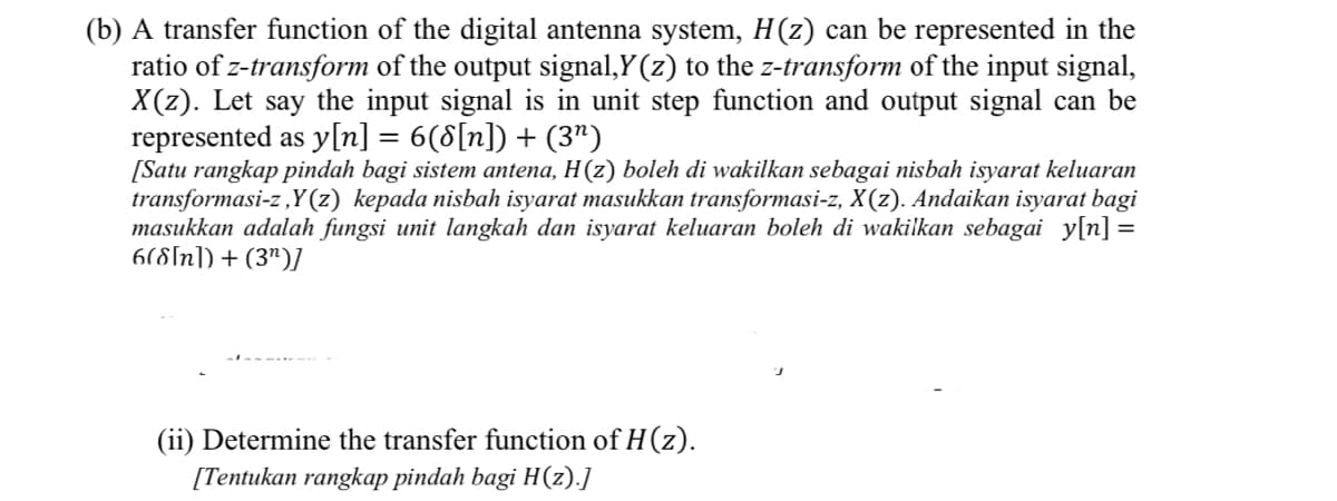 (b) A transfer function of the digital antenna system, H(z) can be represented in the
ratio of z-transform of the output signal,Y (z) to the z-transform of the input signal,
X(z). Let say the input signal is in unit step function and output signal can be
represented as y[n] = 6(8[n]) + (3")
[Satu rangkap pindah bagi sistem antena, H(z) boleh di wakilkan sebagai nisbah isyarat keluaran
transformasi-z,Y(z) kepada nisbah isyarat masukkan transformasi-z, X(z). Andaikan isyarat bagi
masukkan adalah fungsi unit langkah dan isyarat keluaran boleh di wakilkan sebagai y[n] =
6(8[n]) + (3")]
(ii) Determine the transfer function of H(z).
[Tentukan rangkap pindah bagi H(z).]
