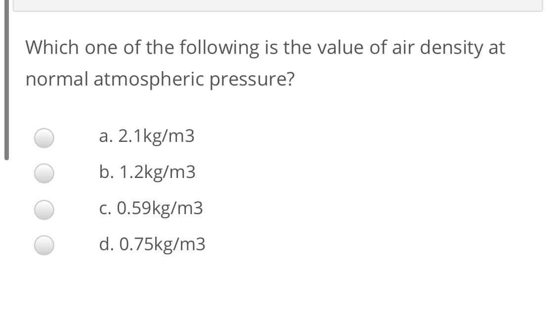 Which one of the following is the value of air density at
normal atmospheric pressure?
a. 2.1kg/m3
b. 1.2kg/m3
c. 0.59kg/m3
d. 0.75kg/m3
