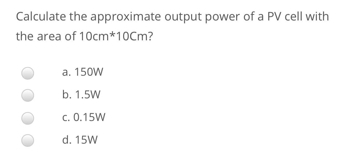 Calculate the approximate output power of a PV cell with
the area of 10cm*10Cm?
a. 150W
b. 1.5W
c. 0.15W
d. 15W
