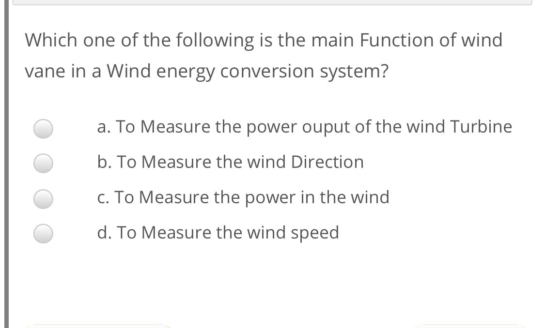 Which one of the following is the main Function of wind
vane in a Wind energy conversion system?
a. To Measure the power ouput of the wind Turbine
b. To Measure the wind Direction
c. To Measure the power in the wind
d. To Measure the wind speed
