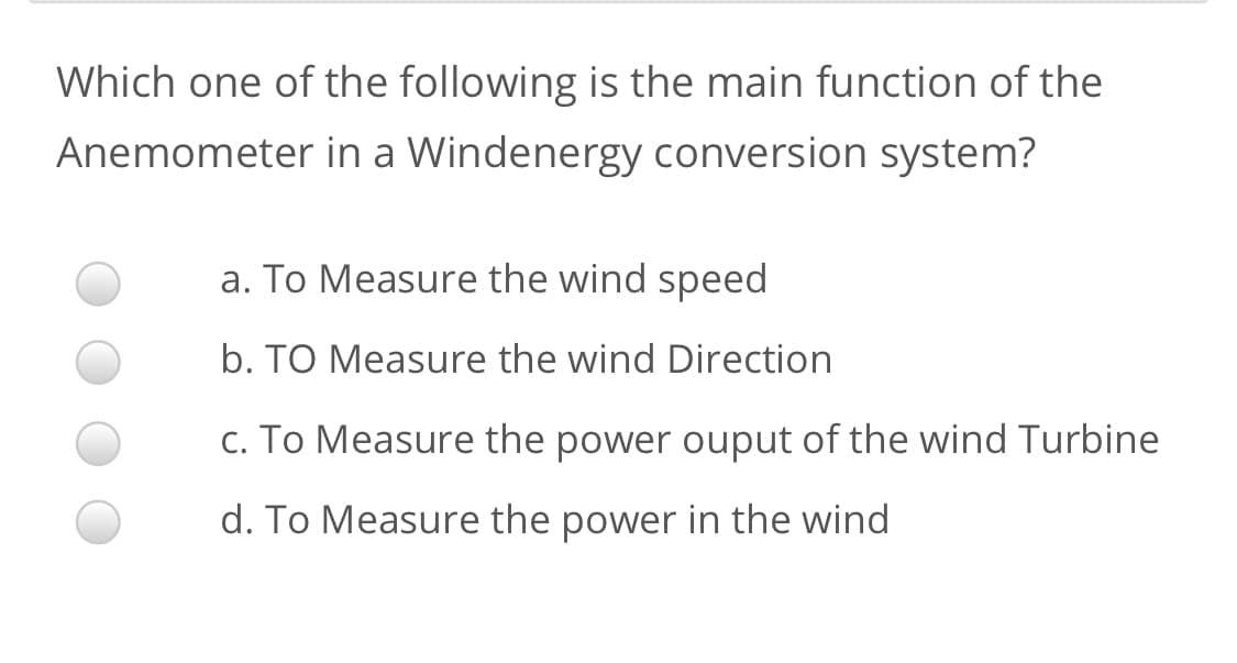 Which one of the following is the main function of the
Anemometer in a Windenergy conversion system?
a. To Measure the wind speed
b. TO Measure the wind Direction
c. To Measure the power ouput of the wind Turbine
d. To Measure the power in the wind
