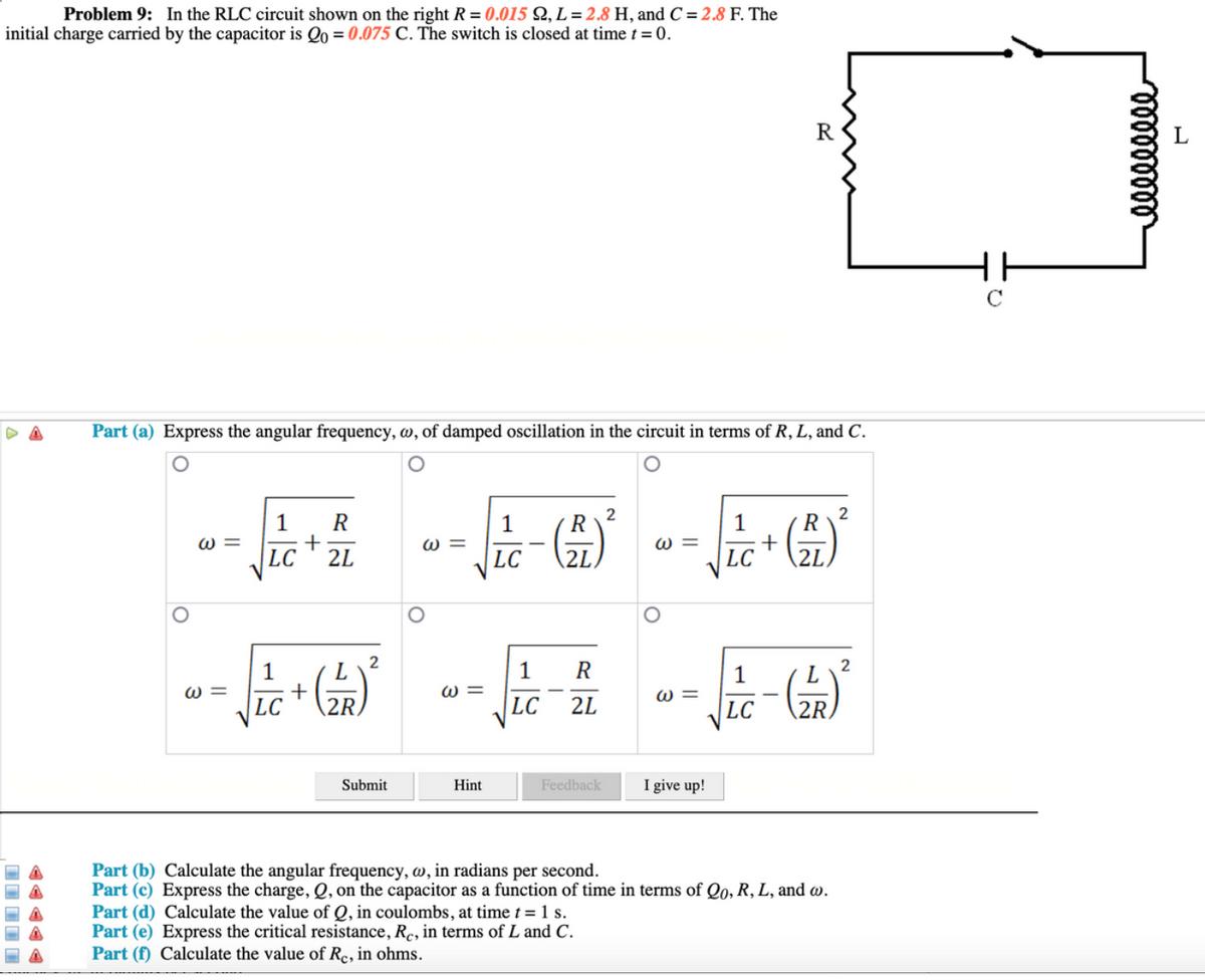 Problem 9: In the RLC circuit shown on the right R = 0.015 Q, L = 2.8 H, andC = 2.8 F. The
initial charge carried by the capacitor is Qo = 0.075 C. The switch is closed at time t = 0.
R
Part (a) Express the angular frequency, w, of damped oscillation in the circuit in terms of R, L, and C.
2
R
2
R
+
2L
1
1
R
W =
W =
W =
|LC
LC
2L
LC
2L
2
L
2
1
W =
1
W =
LC
1
W =
LC
2R
2L
LC
Submit
Hint
Feedback
I give up!
Part (b) Calculate the angular frequency, w, in radians per second.
Part (c) Express the charge,Q, on the capacitor as a function of time in terms of Qo, R, L, and w.
Part (d) Calculate the value of Q, in coulombs, at time t = 1 s.
Part (e) Express the critical resistance, Rc, in terms of L and C.
Part (f) Calculate the value of Re, in ohms.
II I I I
