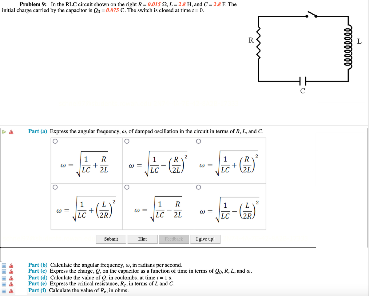 Problem 9: In the RLC circuit shown on the right R = 0.015 2, L= 2.8 H, and C = 2.8 F. The
initial charge carried by the capacitor is Qo = 0.075 C. The switch is closed at time t = 0.
R
HH
Part (a) Express the angular frequency, w, of damped oscillation in the circuit in terms of R, L, and C.
1
R
1
2
R
1
2
R
W =
W =
ω
LC
2L
LC
\2L
LC
2
1
R
1
+
LC
1
L
ω -
W =
W =
2R
LC
2L
LC
2R.
Submit
Hint
Feedback
I give up!
Part (b) Calculate the angular frequency, w, in radians per second.
Part (c) Express the charge, Q, on the capacitor as a function of time in terms of Qo, R, L, and w.
Part (d) Calculate the value of Q, in coulombs, at time t = 1 s.
Part (e) Express the critical resistance, R., in terms of L and C.
Part (f) Calculate the value of Rc, in ohms.
II II I
