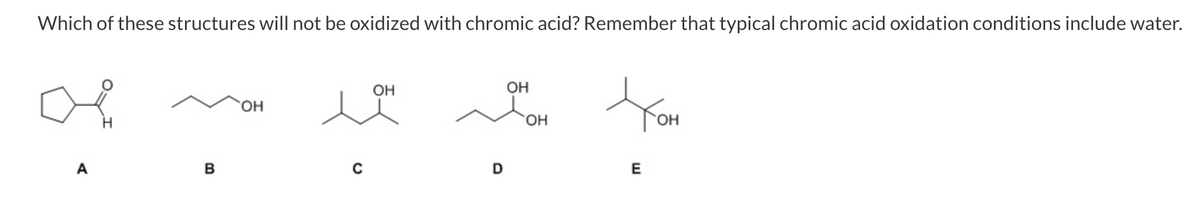 Which of these structures will not be oxidized with chromic acid? Remember that typical chromic acid oxidation conditions include water.
OH
ОН
HO.
A
B
E
