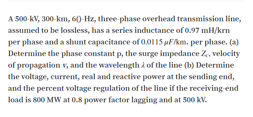 A 500-kV, 300-km, 6()-Hz, three-phase overhead transmission line,
assumed to be lossless, has a series inductance of 0.97 mH/krn
per phase and a shunt capacitance of 0.0115 µF/km. per phase. (a)
Determine the phase constant p, the surge impedance Ze, velocity
of propagation v, and the wavelength 1 of the line (b) Determine
the voltage, current, real and reactive power at the sending end,
and the percent voltage regulation of the line if the receiving-end
load is 800 MW at 0.8 power factor lagging and at 500 kV.
