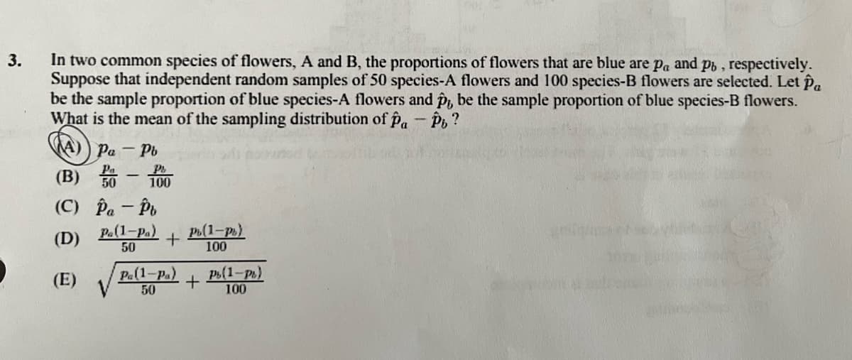 3.
In two common species of flowers, A and B, the proportions of flowers that are blue are pa and pb, respectively.
Suppose that independent random samples of 50 species-A flowers and 100 species-B flowers are selected. Let Pa
be the sample proportion of blue species-A flowers and p,, be the sample proportion of blue species-B flowers.
What is the mean of the sampling distribution of Pa - Pb?
(A) Pa - Pb
(B) 50-100
(C)
(D)
(E)
Pa - Pt
Pa(1-Pa) Pb(1-P)
50
100
+
Pa(1-Pa)
50
+
Pb(1-P)
100
