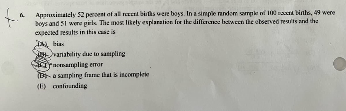 to
6.
Approximately 52 percent of all recent births were boys. In a simple random sample of 100 recent births, 49 were
boys and 51 were girls. The most likely explanation for the difference between the observed results and the
expected results in this case is
bias
Bvariability due to sampling
nonsampling error
(B a sampling frame that is incomplete
(E) confounding