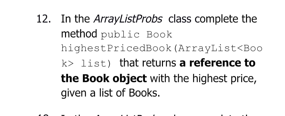 12. In the ArrayListProbs class complete the
method public Book
highestPricedBook (ArrayList<Boo
k> list) that returns a reference to
the Book object with the highest price,
given a list of Books.