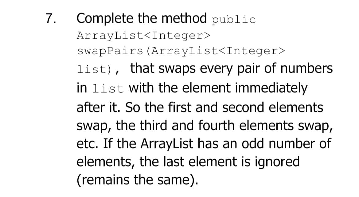 7.
Complete the method public
ArrayList<Integer>
swapPairs (ArrayList<Integer>
list), that swaps every pair of numbers
in list with the element immediately
after it. So the first and second elements
swap, the third and fourth elements swap,
etc. If the ArrayList has an odd number of
elements, the last element is ignored
(remains the same).