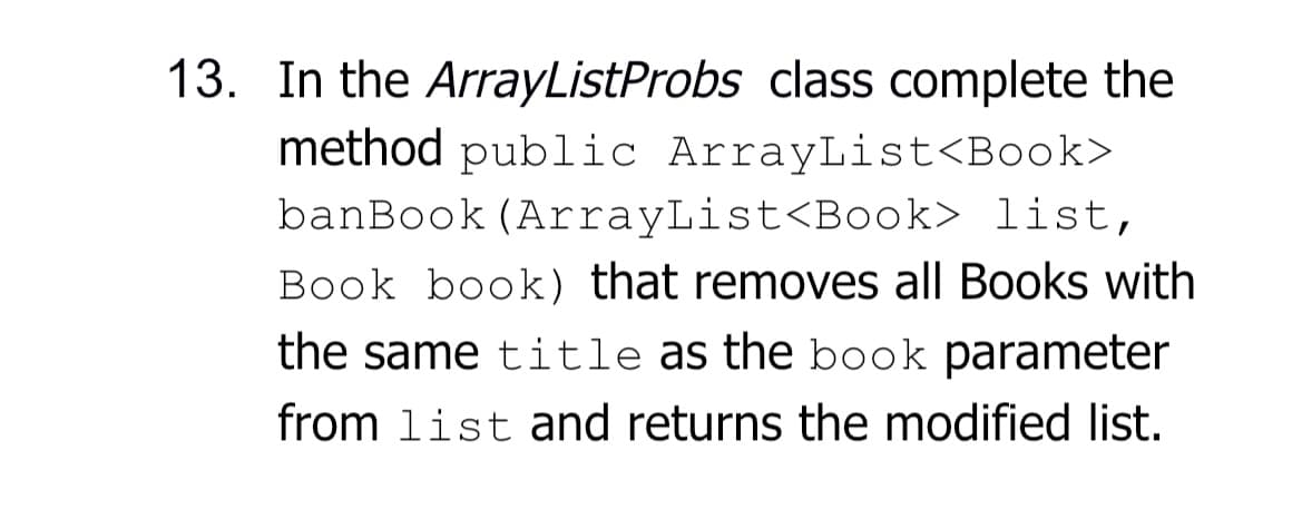 13. In the ArrayListProbs class complete the
method public ArrayList<Book>
banBook (ArrayList<Book> list,
Book book) that removes all Books with
the same title as the book parameter
from list and returns the modified list.