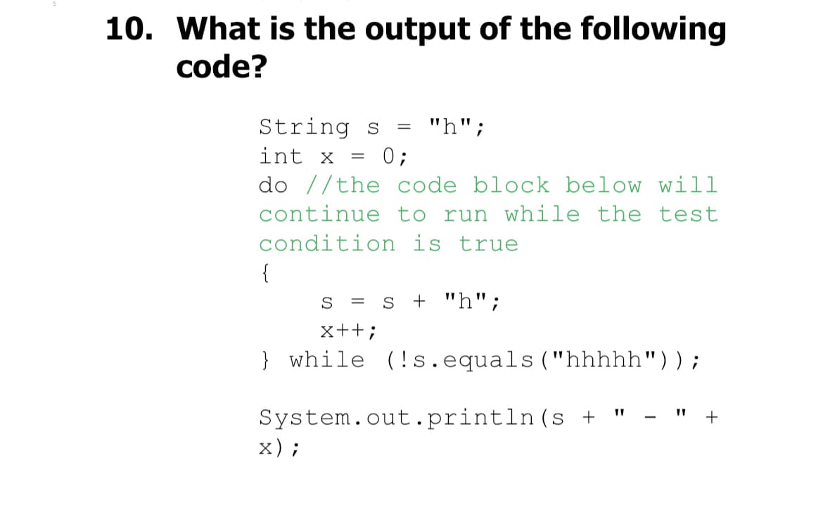 10. What is the output of the following
code?
String s
int x = 0;
do //the code block below will
continue to run while the test
condition is true
{
= "h";
S = s + "h";
x++;
} while (!s.equals("hhhhh"));
System.out.println (s +
x);
+