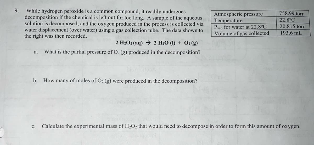 9. While hydrogen peroxide is a common compound, it readily undergoes
decomposition if the chemical is left out for too long. A sample of the aqueous
solution is decomposed, and the oxygen produced in the process is collected via
water displacement (over water) using a gas collection tube. The data shown to
the right was then recorded.
2 H₂O2 (aq) → 2 H₂O (1) + O2(g)
a. What is the partial pressure of O2 (g) produced in the decomposition?
b.
How many of moles of O₂ (g) were produced in the decomposition?
Atmospheric pressure
Temperature
Pvap for water at 22.8°C
Volume of gas collected
758.99 torr
22.8°C
20.815 torr
193.6 mL
c. Calculate the experimental mass of H₂O₂ that would need to decompose in order to form this amount of oxygen.