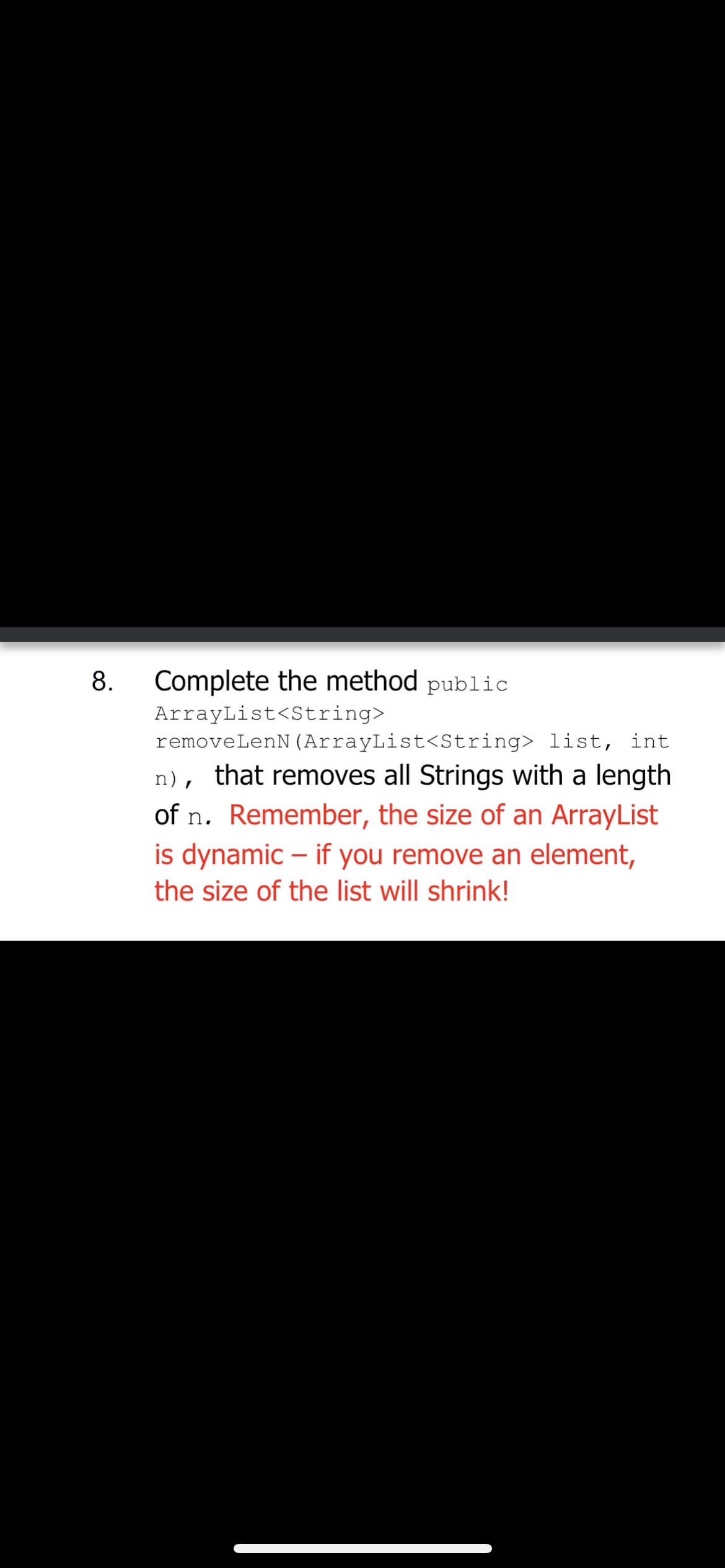 8.
Complete the method public
ArrayList<String>
removeLenN (ArrayList<String> list, int
n), that removes all Strings with a length
of n. Remember, the size of an ArrayList
is dynamic - if you remove an element,
the size of the list will shrink!