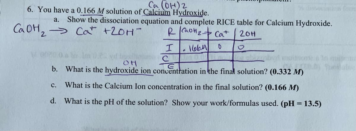 Ca (OH) 2
6. You have a 0.166 M solution of Calcium Hydroxide.
a. Show the dissociation equation and complete RICE table for Calcium Hydroxide.
R CH₂ + Cat
20H
0
I
CaOH₂ Cat +20H-
2
·
C.
الماما
OH
b. What is the hydroxide ion concentration in the final solution? (0.332 M)
What is the Calcium Ion concentration in the final solution? (0.166 M)
d. What is the pH of the solution? Show your work/formulas used. (pH = 13.5)
en form