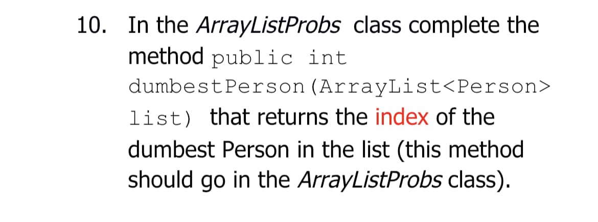 10. In the ArrayListProbs class complete the
method public int
dumbest Person (ArrayList<Person>
list) that returns the index of the
dumbest Person in the list (this method
should go in the ArrayListProbs class).