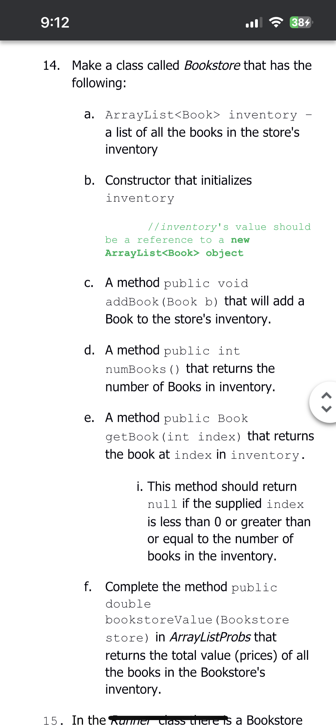 9:12
14. Make a class called Bookstore that has the
following:
a. ArrayList<Book> inventory
a list of all the books in the store's
inventory
b. Constructor that initializes
inventory
//inventory's value should
be a reference to a new
ArrayList<Book> object
c. A method public void
384
addBook (Book b) that will add a
Book to the store's inventory.
d. A method public int
numBooks () that returns the
number of Books in inventory.
e. A method public Book
getBook (int index) that returns
the book at index in inventory.
i. This method should return
null if the supplied index
is less than 0 or greater than
or equal to the number of
books in the inventory.
f. Complete the method public
double
bookstoreValue (Bookstore
store) in ArrayListProbs that
returns the total value (prices) of all
the books in the Bookstore's
inventory.
15. In the Runner class there is a Bookstore
<>