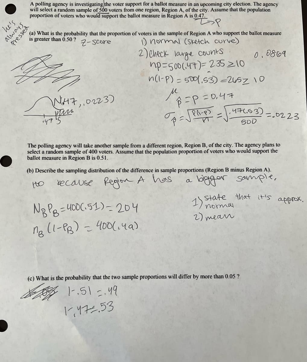 Z>P
(a) What is the probability that the proportion of voters in the sample of Region A who support the ballot measure
is greater than 0.50 ?
Z-score
1) normal (Sketch curve)
2) Check large counts
0.0869
Z
np=500 (47) 235 ≥10
n(1-P) = 500 (,53)-2657 10
μ
he's
A polling agency is investigating the voter support for a ballot measure in an upcoming city election. The agency
will select a random sample of 500 voters from one region, Region A, of the city. Assume that the population
proportion of voters who would support the ballot measure in Region A is 0.47.
Presse
W47, 0223)
ww
475
P=P =0₁47
NBPB=400(151) - 204
ng (1-PB) = 400(149)
こ
PA-P)
VT=
p=√√ PO
147.53
47653)
500
The polling agency will take another sample from a different region, Region B, of the city. The agency plans to
select a random sample of 400 voters. Assume that the population proportion of voters who would support the
ballot measure in Region B is 0.51.
(b) Describe the sampling distribution of the difference in sample proportions (Region B minus Region A).
too
because
Region A has
a
bigger sample,
=0223
state that it's
1) normou
2) mean
(c) What is the probability that the two sample proportions will differ by more than 0.05 ?
1-.51 =.49
approx.