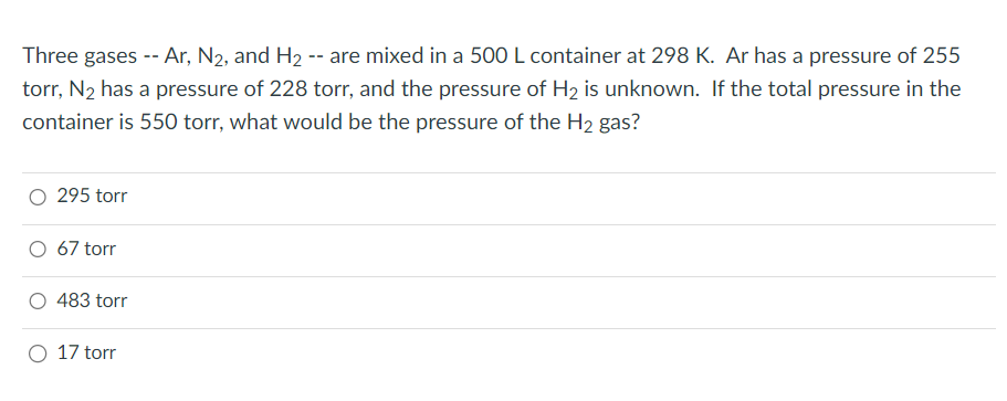 Three gases -- Ar, N2, and H₂ -- are mixed in a 500 L container at 298 K. Ar has a pressure of 255
torr, N₂ has a pressure of 228 torr, and the pressure of H₂ is unknown. If the total pressure in the
container is 550 torr, what would be the pressure of the H₂ gas?
295 torr
O 67 torr
483 torr
O 17 torr