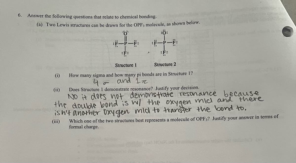 6.
Answer the following questions that relate to chemical bonding.
(a) Two Lewis structures can be drawn for the OPF3 molecule, as shown below.
:Ö:
:F-P-F:
:F-P-F:
:F:
:F:
Structure 1
Structure 2
(i)
(ii)
How many sigma and how many pi bonds are in Structure 1?
4 and 1
σ
Does Structure 1 demonstrate resonance? Justify your decision.
No it does not
demonstrate resonance because
the double bond is w/ the
there
oxygen mic and
disn't another oxygen mild to transfer the bond to.
(iii) Which one of the two structures best represents a molecule of OPF3? Justify your answer in terms of
formal charge.