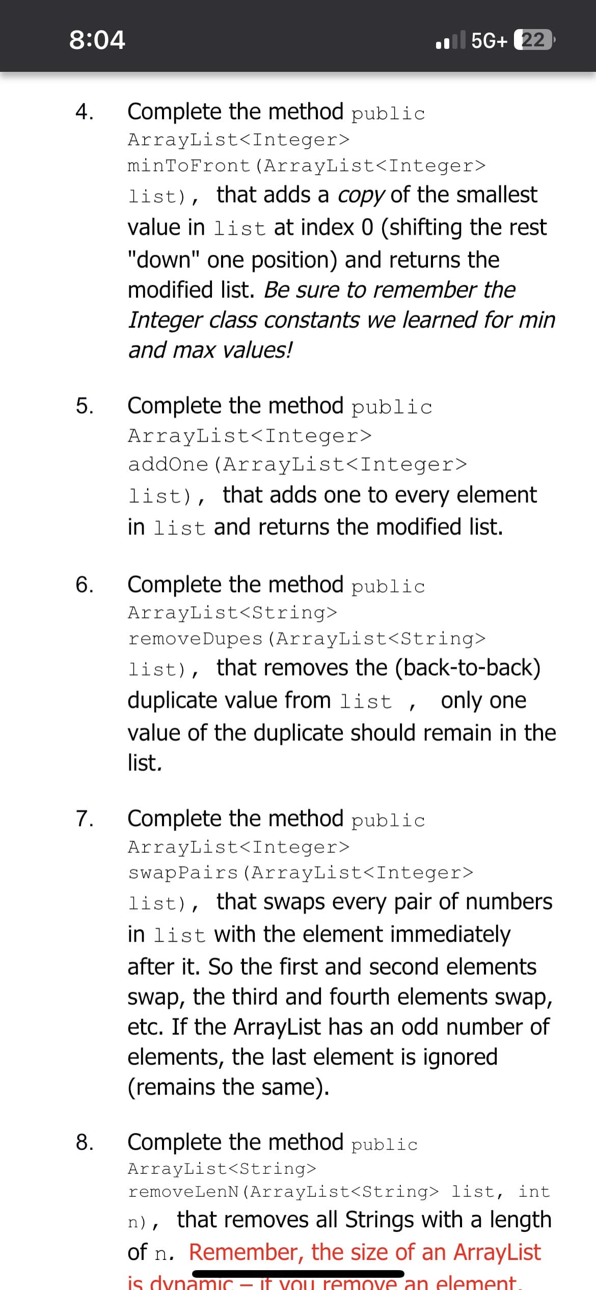 8:04
4. Complete the method public
ArrayList<Integer>
5.
6.
7.
minToFront (ArrayList<Integer>
list), that adds a copy of the smallest
value in list at index 0 (shifting the rest
"down" one position) and returns the
modified list. Be sure to remember the
Integer class constants we learned for min
and max values!
Complete the method public
ArrayList<Integer>
addOne (ArrayList<Integer>
list), that adds one to every element
in list and returns the modified list.
Complete the method public
ArrayList<String>
5G+ 22
removeDupes (ArrayList<String>
list), that removes the (back-to-back)
duplicate value from list, only one
value of the duplicate should remain in the
list.
Complete the method public
ArrayList<Integer>
swapPairs (ArrayList<Integer>
list), that swaps every pair of numbers
in list with the element immediately
after it. So the first and second elements
swap, the third and fourth elements swap,
etc. If the ArrayList has an odd number of
elements, the last element is ignored
(remains the same).
8. Complete the method public
ArrayList<String>
removeLenN (ArrayList<String> list, int
n), that removes all Strings with a length
of n. Remember, the size of an ArrayList
is dynamic – if you remove an element.