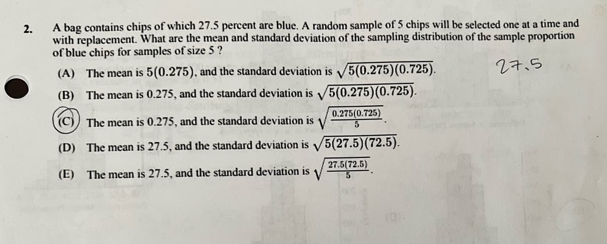 2.
A bag contains chips of which 27.5 percent are blue. A random sample of 5 chips will be selected one at a time and
with replacement. What are the mean and standard deviation of the sampling distribution of the sample proportion
of blue chips for samples of size 5 ?
(A) The mean is 5(0.275), and the standard deviation is √5(0.275) (0.725).
27.5
(B) The mean is 0.275, and the standard deviation is √5(0.275) (0.725).
((c)) The mean is 0.275, and the standard deviation is
0.275(0.725)
5
(D) The mean is 27.5, and the standard deviation is √5(27.5)(72.5).
(E) The mean is 27.5, and the standard deviation is
27.5(72.5)
5