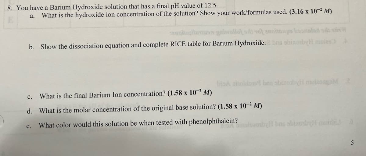 8. You have a Barium Hydroxide solution that has a final pH value of 12.5.
a. What is the hydroxide ion concentration of the solution? Show your work/formulas used. (3.16 x 10-2 M)
silt tot anottups boommind se stv
b. Show the dissociation equation and complete RICE table for Barium Hydroxide. 2 bus sbizobyl muies) A
C.
What is the final Barium Ion concentration? (1.58 x 10-2 M)
d. What is the molar concentration of the original base solution? (1.58 x 10-2 M)
What color would this solution be when tested with phenolphthalein?
bioA oholos bas sbizorby miesgo 2
e.
by bas sbizoby cuida
5