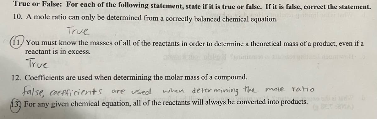 True or False: For each of the following statement, state if it is true or false. If it is false, correct the statement.
10. A mole ratio can only be determined from a correctly balanced chemical equation.
True
(11,You must know the masses of all of the reactants in order to determine a theoretical mass of a product, even if a
reactant is in excess.
trail doom wo:
True
12. Coefficients are used when determining the molar mass of a compound.
false, coefficients are used
when determining the mole ratio
13) For any given chemical equation, all of the reactants will always be converted into products. aid b
(BET:MA)