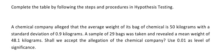 Complete the table by following the steps and procedures in Hypothesis Testing.
A chemical company alleged that the average weight of its bag of chemical is 50 kilograms with a
standard deviation of 0.9 kilograms. A sample of 29 bags was taken and revealed a mean weight of
48.1 kilograms. Shall we accept the allegation of the chemical company? Use 0.01 as level of
significance.