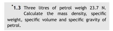 *1.3 Three litres of petrol weigh 23.7 N.
Calculate the mass density, specific
weight, specific volume and specific gravity of
petrol.
