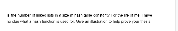 Is the number of linked lists in a size m hash table constant? For the life of me, I have
no clue what a hash function is used for. Give an illustration to help prove your thesis.