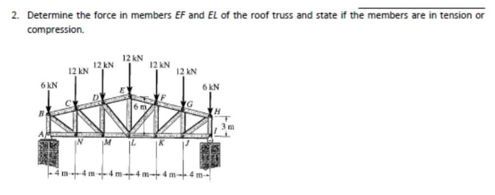 2. Determine the force in members EF and EL of the roof truss and state if the members are in tension or
compression.
6 kN
B
12 kN
12 kN
12 kN
6 m
IM IL
12 kN
K
12 kN
6 kN
-4 m-4m4 m-4 m-4 m-4 m-
H
T
3m