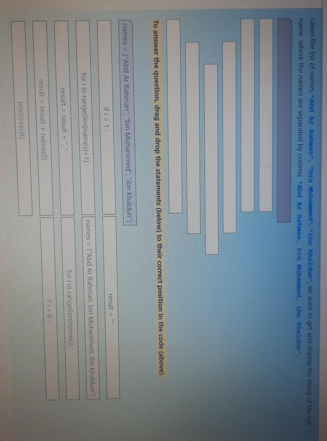 Given the list of names "Abd Ar Rahman", "bin Muhammed", "ibn Khaldun", we want to get and display the string of the full
name where the names are separated by comma "Abd Ar Rahman, bin Muhammed, ibn Khaldun",
To answer the question, drag and drop the statements (below) to their correct position in the code (above).
names = ["Abd Ar Rahman", "bin Muhammed", "ibn Khaldun"]
ifi > 1:
for i in range(len(names)+1):
result = result +
result = result + names[i]
print(result)
result = ""
names = ["Abd Ar Rahman, bin Muhammed, ibn Khaldun"]
for i in range(len(names)) :
if i > 0: